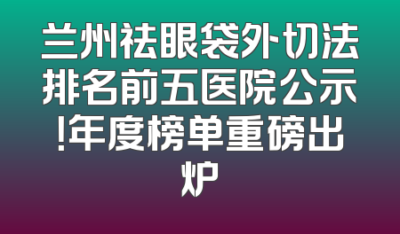兰州祛眼袋外切法排名前五医院公示！年度榜单重磅出炉