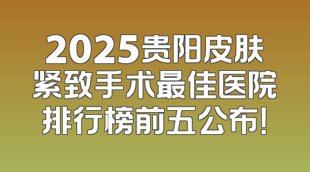 2025贵阳皮肤紧致手术最佳医院排行榜前五公布！