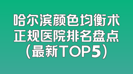 哈尔滨颜色均衡术正规医院排名盘点（最新TOP5）