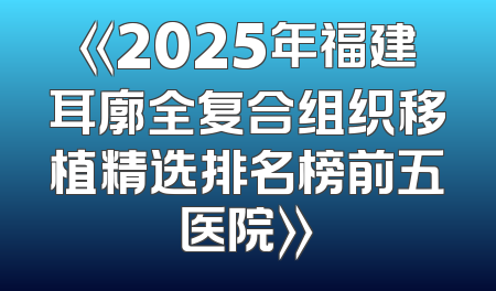 《2025年福建耳廓全复合组织移植精选排名榜前五医院》