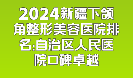 2024新疆下颌角整形美容医院排名：自治区人民医院口碑卓越