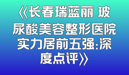 《长春瑞蓝丽瑅玻尿酸美容整形医院实力居前五强：深度点评》
