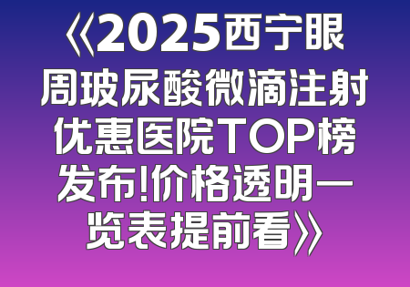 《2025西宁眼周玻尿酸微滴注射优惠医院TOP榜发布！价格透明一览表提前看》