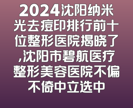2024沈阳纳米光去痘印排行前十位整形医院揭晓了，沈阳市碧航医疗整形美容医院不偏不倚中立选中