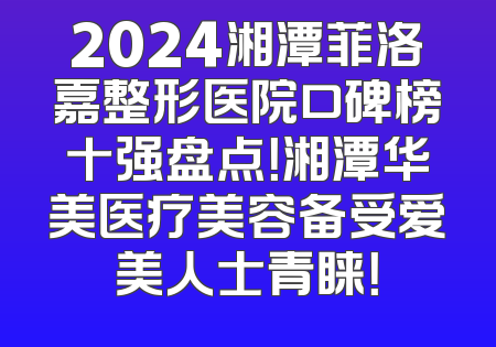 2024湘潭菲洛嘉整形医院口碑榜十强盘点！湘潭华美医疗美容备受爱美人士青睐！