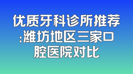 优质牙科诊所推荐：潍坊地区三家口腔医院对比