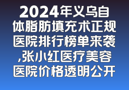 2024年义乌自体脂肪填充术正规医院排行榜单来袭，张小红医疗美容医院价格透明公开