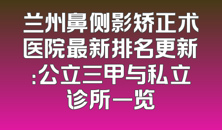 兰州鼻侧影矫正术医院最新排名更新：公立三甲与私立诊所一览