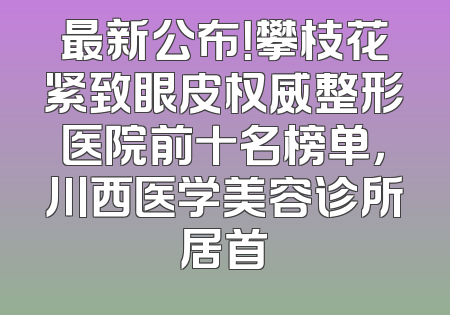 最新公布！攀枝花紧致眼皮权威整形医院前十名榜单，川西医学美容诊所居首