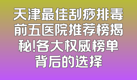 天津最佳刮痧排毒前五医院推荐榜揭秘！各大权威榜单背后的选择