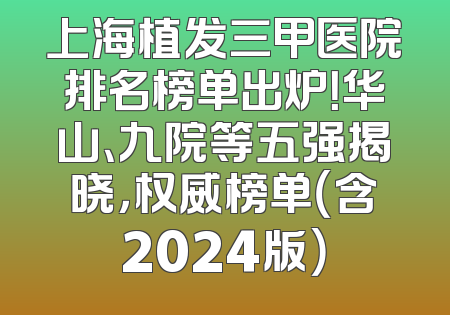 上海植发三甲医院排名榜单出炉！华山、九院等五强揭晓，权威榜单（含2024版）