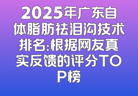 2025年广东自体脂肪祛泪沟技术排名：根据网友真实反馈的评分TOP榜
