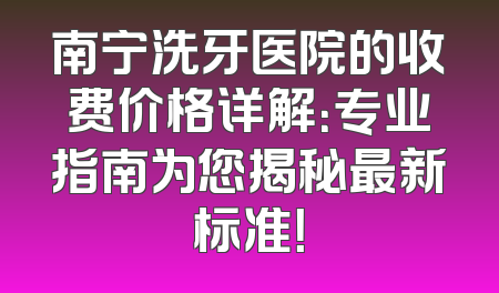 南宁洗牙医院的收费价格详解：专业指南为您揭秘最新标准！