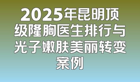 2025年昆明顶级隆胸医生排行与光子嫩肤美丽转变案例