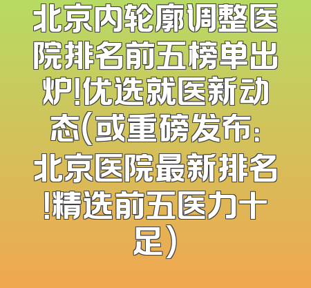 北京内轮廓调整医院排名前五榜单出炉！优选就医新动态（或重磅发布：北京医院最新排名！精选前五医力十足）