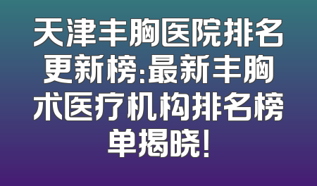 天津丰胸医院排名更新榜：最新丰胸术医疗机构排名榜单揭晓！