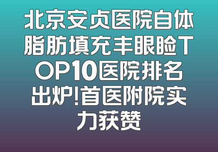 北京安贞医院自体脂肪填充丰眼睑TOP10医院排名出炉！首医附院实力获赞
