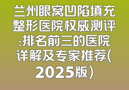 兰州眼窝凹陷填充整形医院权威测评：排名前三的医院详解及专家推荐（2025版）