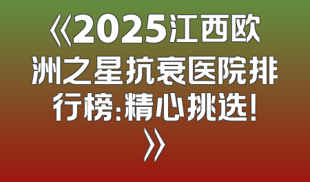 《2025江西欧洲之星抗衰医院排行榜：精心挑选！》