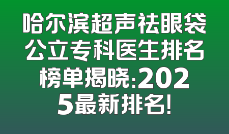 哈尔滨超声祛眼袋公立专科医生排名榜单揭晓：2025最新排名！