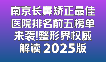 南京长鼻矫正最佳医院排名前五榜单来袭！整形界权威解读 2025版