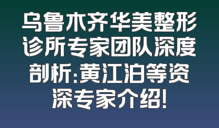 乌鲁木齐华美整形诊所专家团队深度剖析：黄江泊等资深专家介绍！