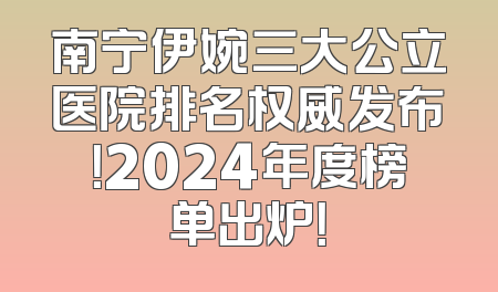 南宁伊婉三大公立医院排名权威发布！2024年度榜单出炉！