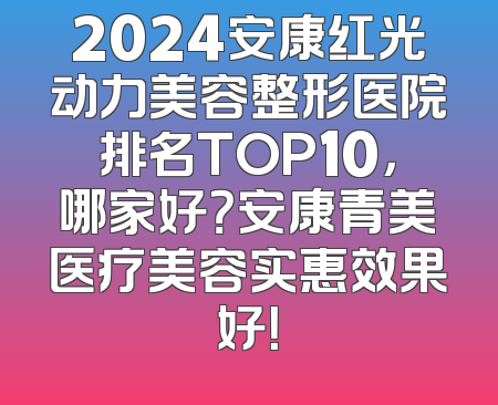 2024安康红光动力美容整形医院排名TOP10，哪家好？安康青美医疗美容实惠效果好！