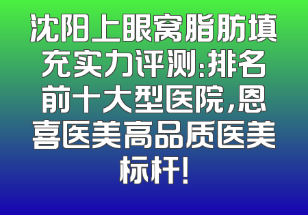 沈阳上眼窝脂肪填充实力评测：排名前十大型医院，恩喜医美高品质医美标杆！