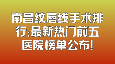 南昌纹唇线手术排行：最新热门前五医院榜单公布！