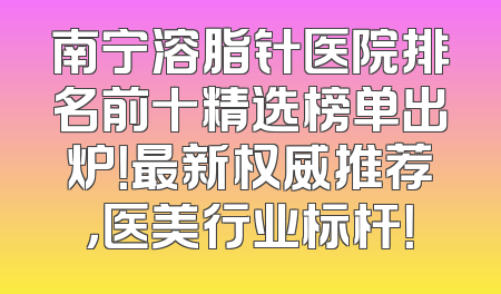 南宁溶脂针医院排名前十精选榜单出炉！最新权威推荐，医美行业标杆！