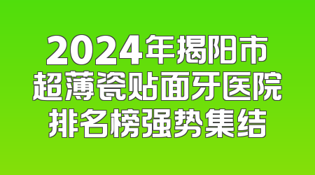 2024年揭阳市超薄瓷贴面牙医院排名榜强势集结