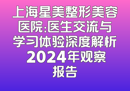 上海星美整形美容医院：医生交流与学习体验深度解析 2024年观察报告