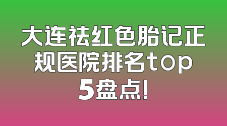 大连祛红色胎记正规医院排名top5盘点!