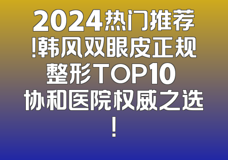 2024热门推荐！韩风双眼皮正规整形TOP10 协和医院权威之选！