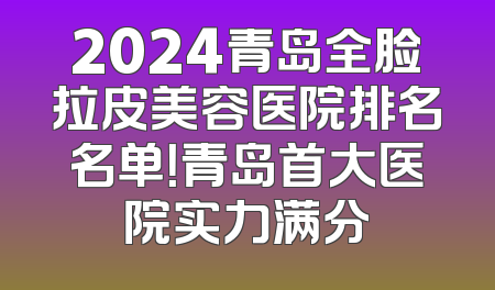 2024青岛全脸拉皮美容医院排名名单！青岛首大医院实力满分