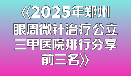 《2025年郑州眼周微针治疗公立三甲医院排行分享前三名》