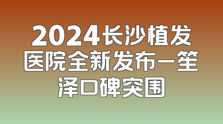 2024长沙植发医院全新发布_笙泽口碑突围