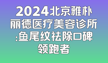 2024北京雅朴丽德医疗美容诊所：鱼尾纹祛除口碑领跑者