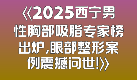 《2025西宁男性胸部吸脂专家榜出炉，眼部整形案例震撼问世！》