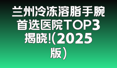 兰州冷冻溶脂手腕首选医院TOP3揭晓！(2025版)