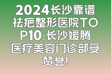 2024长沙靠谱祛疤整形医院TOP10：长沙媛腾医疗美容门诊部受赞誉！