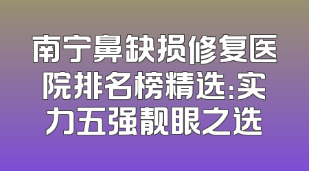 南宁鼻缺损修复医院排名榜精选：实力五强靓眼之选