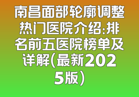 南昌面部轮廓调整热门医院介绍：排名前五医院榜单及详解（最新2025版）