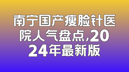 南宁国产瘦脸针医院人气盘点，2024年最新版