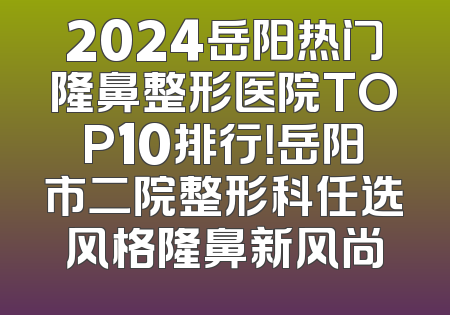 2024岳阳热门隆鼻整形医院TOP10排行！岳阳市二院整形科任选风格隆鼻新风尚
