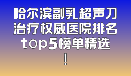 哈尔滨副乳超声刀治疗权威医院排名top5榜单精选！