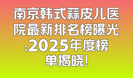 南京韩式蒜皮儿医院最新排名榜曝光：2025年度榜单揭晓！