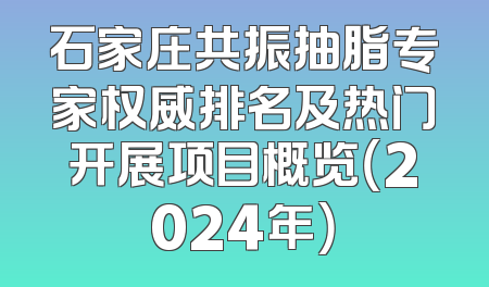 石家庄共振抽脂专家权威排名及热门开展项目概览（2024年）