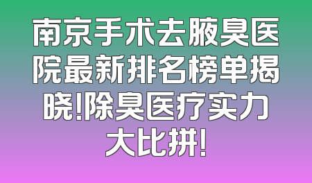 南京手术去腋臭医院最新排名榜单揭晓！除臭医疗实力大比拼！